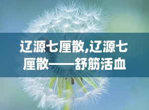辽源七厘散,辽源七厘散——舒筋活血，散瘀止痛的神奇疗效”
