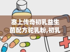 塞上传奇初乳益生菌配方驼乳粉,初乳益生菌配方驼乳粉，守护健康，助力免疫提升”