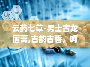 云药七草-男士古龙唇膏,古韵古香，呵护男士尊贵唇部