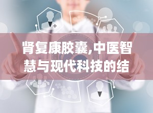 肾复康胶囊,中医智慧与现代科技的结晶，肾脏健康守护神