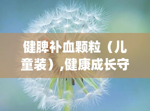 健脾补血颗粒（儿童装）,健康成长守护神