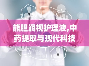 熊胆润视护理液,中药提取与现代科技结合的眼部护理新选择