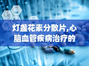 灯盏花素分散片,心脑血管疾病治疗的创新选择