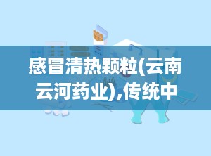 感冒清热颗粒(云南云河药业),传统中药与现代科技的结合，守护您的健康