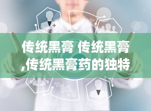 传统黑膏 传统黑膏,传统黑膏药的独特魅力与制作工艺揭秘