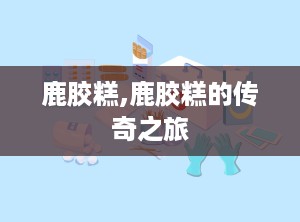 鹿胶糕,鹿胶糕的传奇之旅