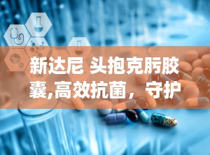 新达尼 头抱克肟胶囊,高效抗菌，守护呼吸与泌尿系统健康”