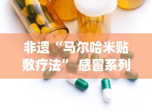 非遗“马尔哈米贴敷疗法” 感冒系列,暖身驱寒——马尔哈米贴敷疗法感冒系列守护您的健康