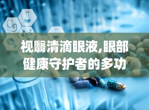 视翳清滴眼液,眼部健康守护者的多功能辅助治疗之道