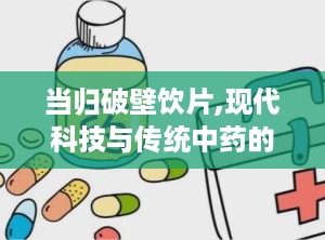 当归破壁饮片,现代科技与传统中药的完美结合