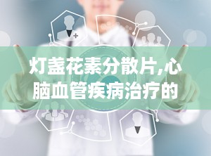 灯盏花素分散片,心脑血管疾病治疗的创新选择