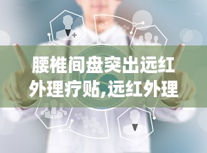 腰椎间盘突出远红外理疗贴,远红外理疗贴的疗效与使用指南