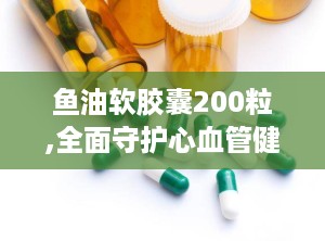 鱼油软胶囊200粒,全面守护心血管健康与免疫力提升的天然选择