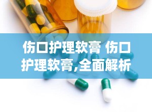 伤口护理软膏 伤口护理软膏,全面解析伤口护理软膏的神奇功效