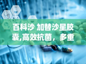 百科沙 加替沙星胶囊,高效抗菌，多重感染性疾病治疗良药