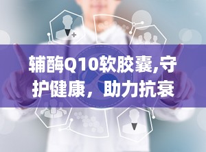 辅酶Q10软胶囊,守护健康，助力抗衰老与心脏健康的秘密武器