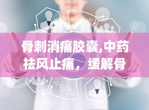 骨刺消痛胶囊,中药祛风止痛，缓解骨质增生、风湿关节炎的良药