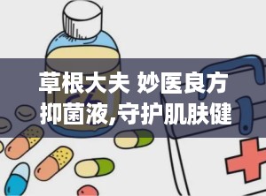 草根大夫 妙医良方 抑菌液,守护肌肤健康——草根大夫妙医良方抑菌液深度解析”