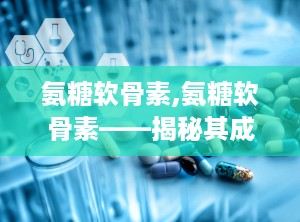 氨糖软骨素,氨糖软骨素——揭秘其成分、作用与保健之道