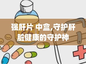 强肝片 中盒,守护肝脏健康的守护神
