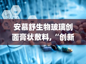 安慕舒生物玻璃创面膏状敷料,“创新生物材料助力伤口愈合——安慕舒生物玻璃创面膏状敷料全面解析”