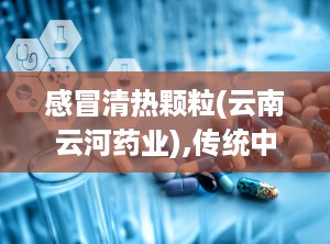 感冒清热颗粒(云南云河药业),传统中药与现代科技的结合，守护您的健康防线