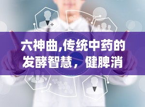 六神曲,传统中药的发酵智慧，健脾消食的神奇疗效