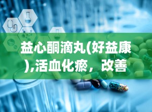 益心酮滴丸(好益康),活血化瘀，改善心血管健康的中成药解析
