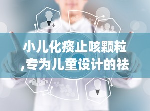 小儿化痰止咳颗粒,专为儿童设计的祛痰止咳良药