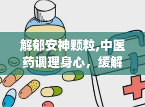 解郁安神颗粒,中医药调理身心，缓解焦虑失眠的天然良方