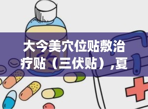 大今美穴位贴敷治疗贴（三伏贴）,夏季养生，冬病夏治的中医秘方