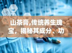 山茶膏,传统养生瑰宝，揭秘其成分、功效与适用人群
