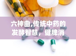 六神曲,传统中药的发酵智慧，健脾消食的神奇疗效