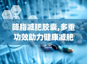 降脂减肥胶囊,多重功效助力健康减肥与血脂管理