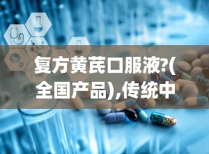 复方黄芪口服液?(全国产品),传统中药与现代健康的桥梁