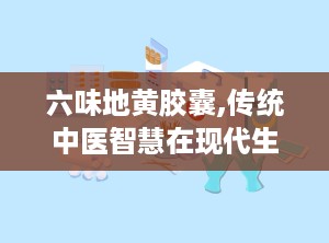 六味地黄胶囊,传统中医智慧在现代生活中的应用