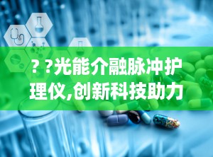 ? ?光能介融脉冲护理仪,创新科技助力健康生活，全方位呵护您的健康”