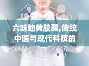 六味地黄胶囊,传统中医与现代科技的完美结合