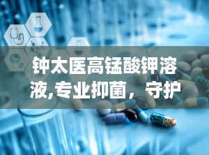 钟太医高锰酸钾溶液,专业抑菌，守护健康每一天”