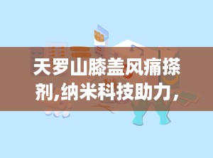 天罗山膝盖风痛搽剂,纳米科技助力，钟太医天罗山膝盖风痛搽剂——缓解关节不适的守护神”