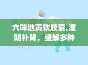 六味地黄软胶囊,滋阴补肾，缓解多种肾阴虚症状的天然良药