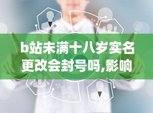 b站未满十八岁实名更改会封号吗,影响与注意事项