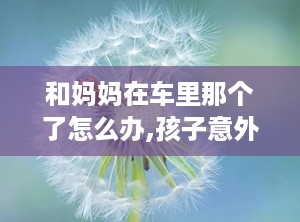 和妈妈在车里那个了怎么办,孩子意外被困车内，如何迅速采取行动