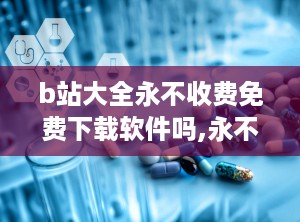 b站大全永不收费免费下载软件吗,永不收费的秘密解析
