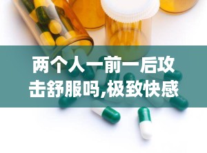 两个人一前一后攻击舒服吗,极致快感体验揭秘