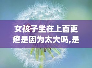 女孩子坐在上面更疼是因为太大吗,是“太大”还是另有原因？