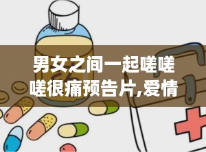 男女之间一起嗟嗟嗟很痛预告片,爱情纠葛中的痛楚与坚守
