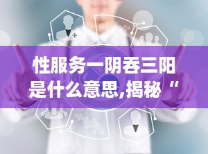 性服务一阴吞三阳是什么意思,揭秘“一阴吞三阳”的性服务含义