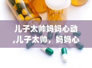 儿子太帅妈妈心动,儿子太帅，妈妈心动不已