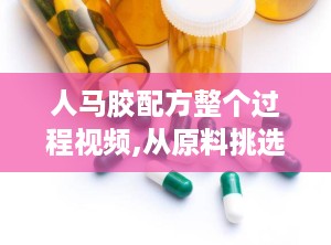 人马胶配方整个过程视频,从原料挑选到成品制作